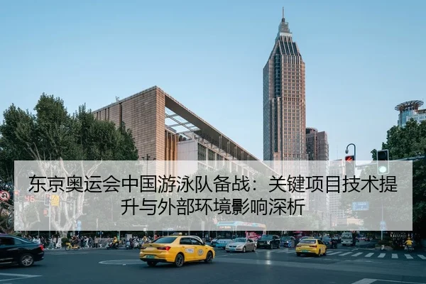 东京奥运会中国游泳队备战：关键项目技术提升与外部环境影响深析